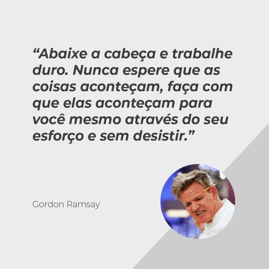 Drinpe, drinpe, Gordon Ramsay, Abaixe a cabeça e trabalhe duro. Nunca espere que as coisas aconteçam, faça com que elas aconteçam para você mesmo através do seu esforço e sem desistir.